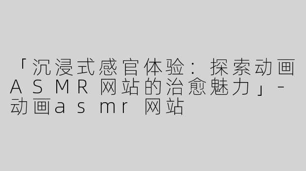 「沉浸式感官体验：探索动画ASMR网站的治愈魅力」