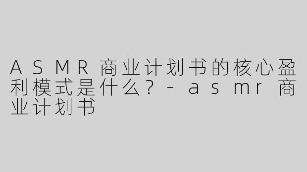 ASMR商业计划书的核心盈利模式是什么？-asmr商业计划书