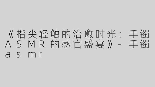 《指尖轻触的治愈时光：手镯ASMR的感官盛宴》-手镯asmr