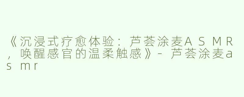 《沉浸式疗愈体验：芦荟涂麦ASMR，唤醒感官的温柔触感》-芦荟涂麦asmr