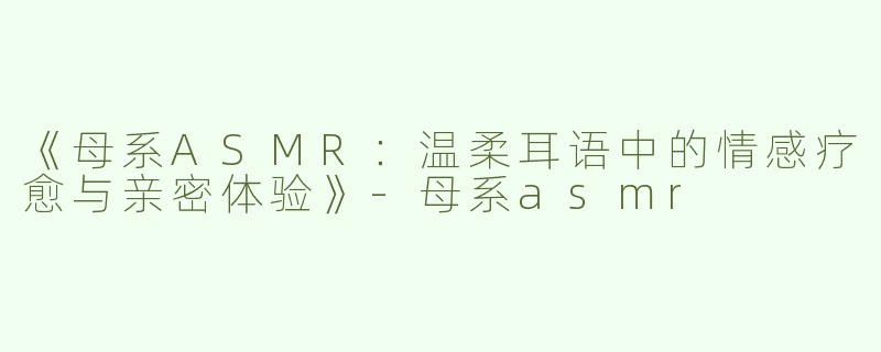 《母系ASMR：温柔耳语中的情感疗愈与亲密体验》