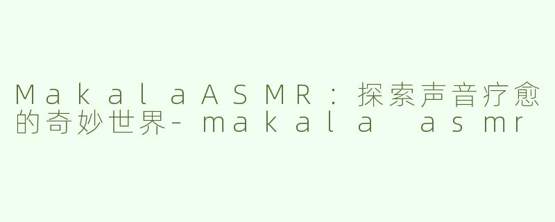 MakalaASMR：探索声音疗愈的奇妙世界-makala asmr