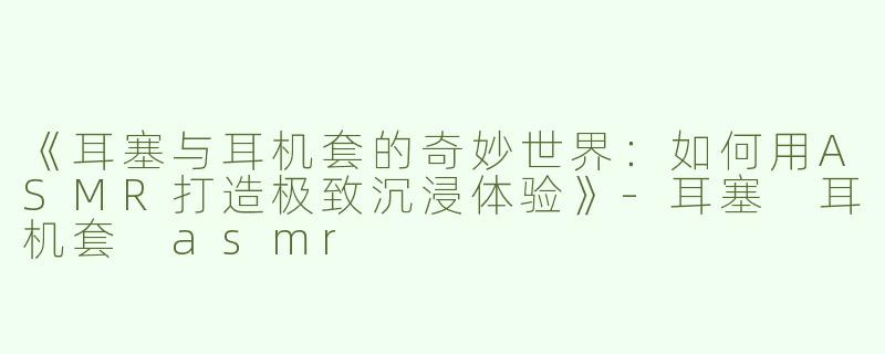 《耳塞与耳机套的奇妙世界：如何用ASMR打造极致沉浸体验》-耳塞 耳机套 asmr