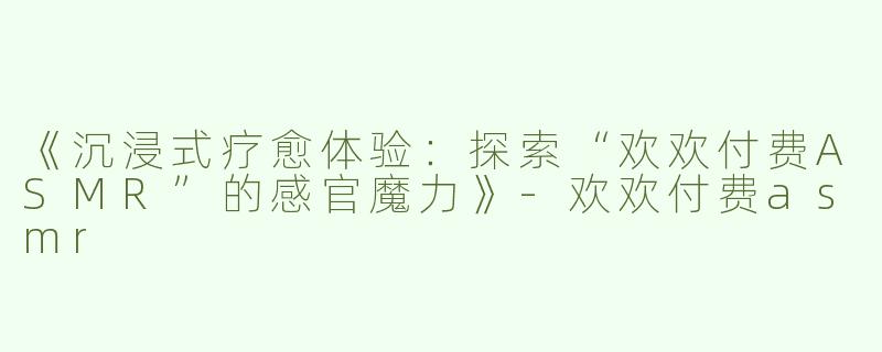 《沉浸式疗愈体验：探索“欢欢付费ASMR”的感官魔力》-欢欢付费asmr