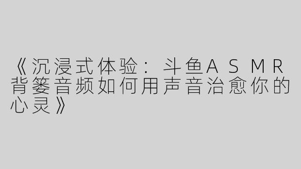 《沉浸式体验：斗鱼ASMR背篓音频如何用声音治愈你的心灵》