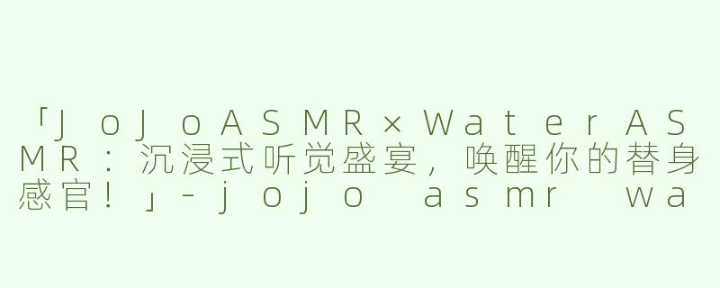 「JoJoASMR×WaterASMR：沉浸式听觉盛宴，唤醒你的替身感官！」-jojo asmr water asmr