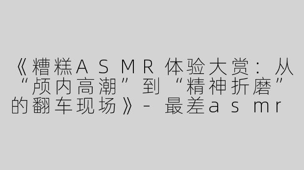 《糟糕ASMR体验大赏：从“颅内高潮”到“精神折磨”的翻车现场》-最差asmr