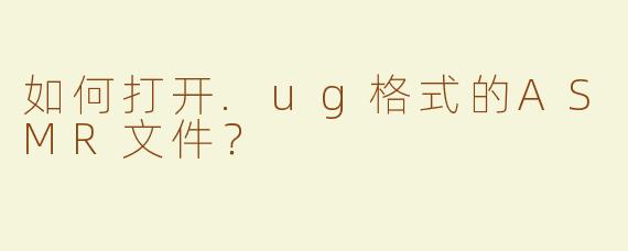 如何打开.ug格式的ASMR文件？
