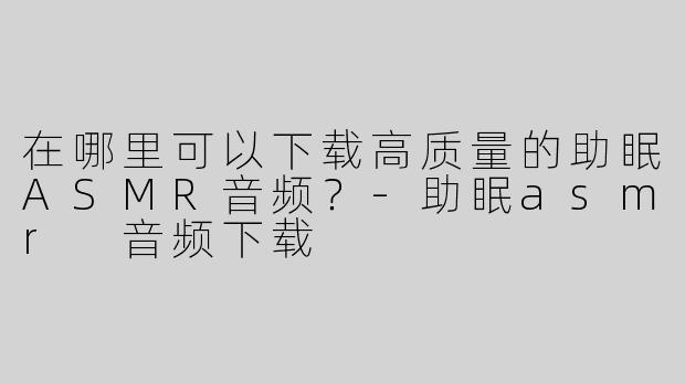在哪里可以下载高质量的助眠ASMR音频？-助眠asmr 音频下载