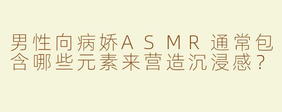 男性向病娇ASMR通常包含哪些元素来营造沉浸感？