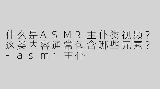 什么是ASMR主仆类视频？这类内容通常包含哪些元素？-asmr主仆