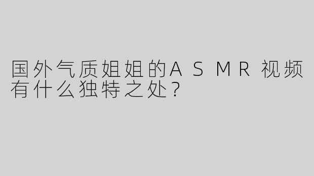 国外气质姐姐的ASMR视频有什么独特之处？