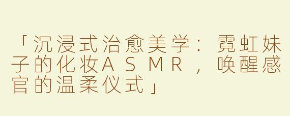 「沉浸式治愈美学：霓虹妹子的化妆ASMR，唤醒感官的温柔仪式」