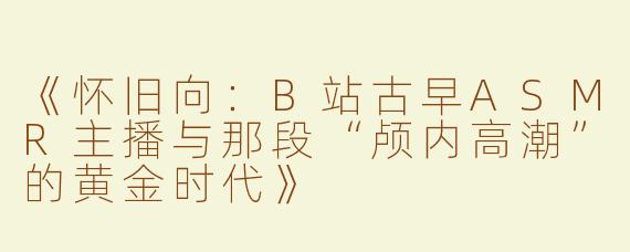 《怀旧向：B站古早ASMR主播与那段“颅内高潮”的黄金时代》