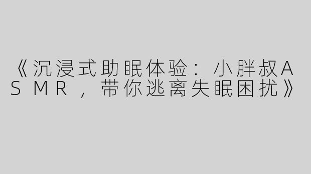 《沉浸式助眠体验：小胖叔ASMR，带你逃离失眠困扰》