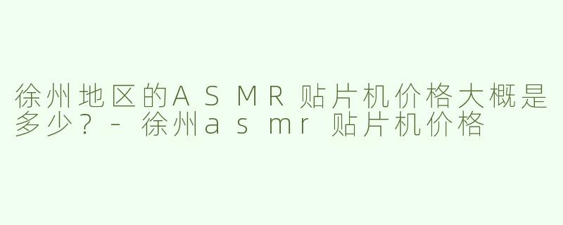 徐州地区的ASMR贴片机价格大概是多少？-徐州asmr贴片机价格