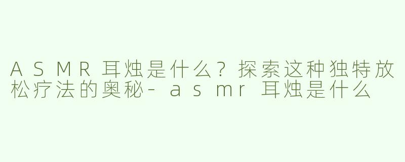 ASMR耳烛是什么？探索这种独特放松疗法的奥秘-asmr耳烛是什么