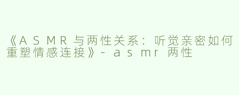 《ASMR与两性关系：听觉亲密如何重塑情感连接》-asmr两性