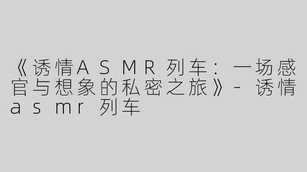 《诱情ASMR列车：一场感官与想象的私密之旅》-诱情asmr列车