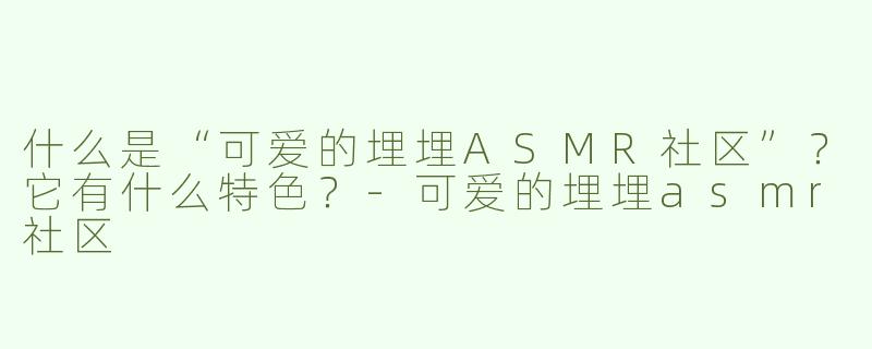 什么是“可爱的埋埋ASMR社区”？它有什么特色？-可爱的埋埋asmr社区