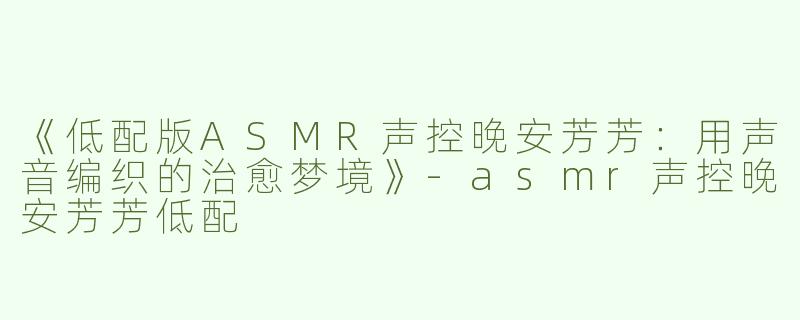 《低配版ASMR声控晚安芳芳：用声音编织的治愈梦境》-asmr声控晚安芳芳低配