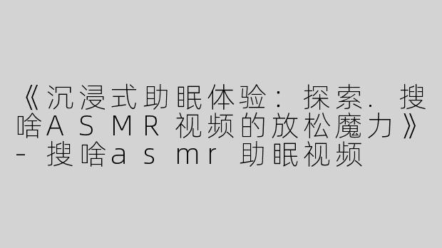 《沉浸式助眠体验：探索.搜啥ASMR视频的放松魔力》-搜啥asmr助眠视频