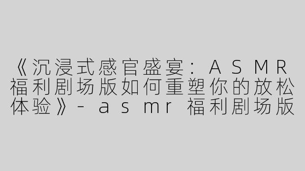 《沉浸式感官盛宴：ASMR福利剧场版如何重塑你的放松体验》-asmr福利剧场版