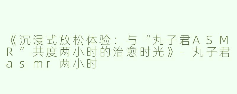 《沉浸式放松体验：与“丸子君ASMR”共度两小时的治愈时光》-丸子君asmr两小时
