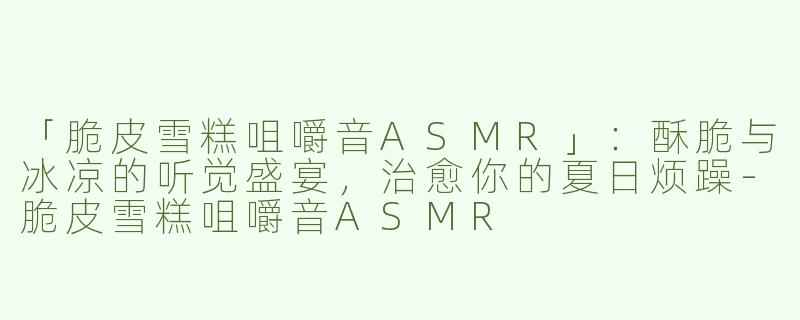 「脆皮雪糕咀嚼音ASMR」：酥脆与冰凉的听觉盛宴，治愈你的夏日烦躁-脆皮雪糕咀嚼音ASMR