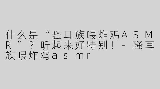 什么是“骚耳族喂炸鸡ASMR”？听起来好特别！-骚耳族喂炸鸡asmr