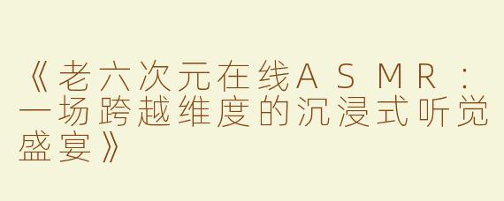 《老六次元在线ASMR：一场跨越维度的沉浸式听觉盛宴》