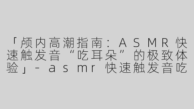 「颅内高潮指南：ASMR快速触发音“吃耳朵”的极致体验」