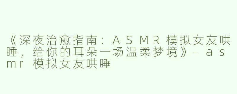 《深夜治愈指南：ASMR模拟女友哄睡，给你的耳朵一场温柔梦境》