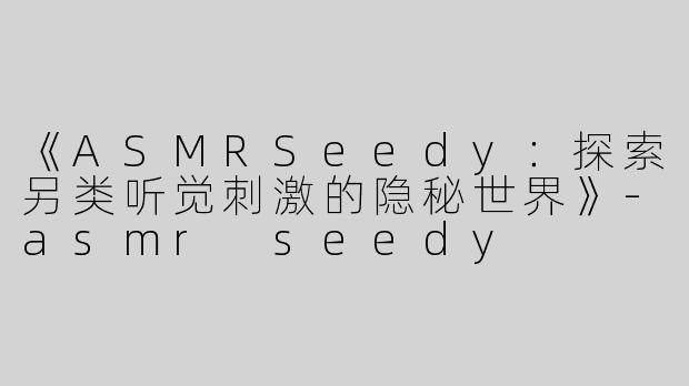 《ASMRSeedy：探索另类听觉刺激的隐秘世界》-asmr seedy