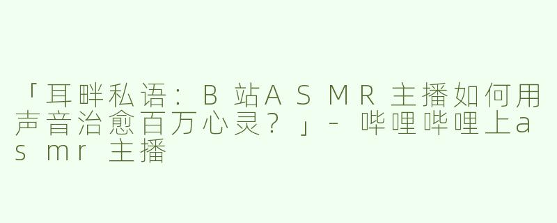 「耳畔私语：B站ASMR主播如何用声音治愈百万心灵？」-哔哩哔哩上asmr主播