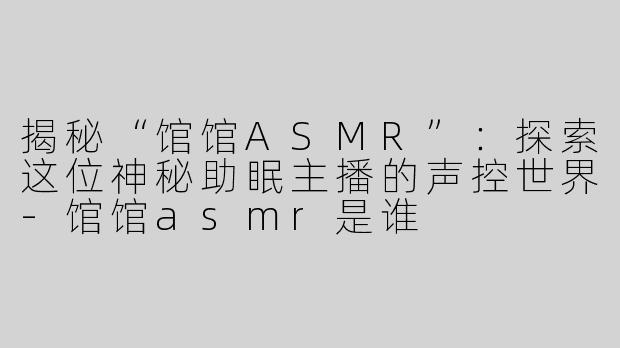 揭秘“馆馆ASMR”：探索这位神秘助眠主播的声控世界-馆馆asmr是谁