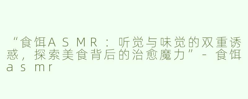“食饵ASMR：听觉与味觉的双重诱惑，探索美食背后的治愈魔力”-食饵asmr