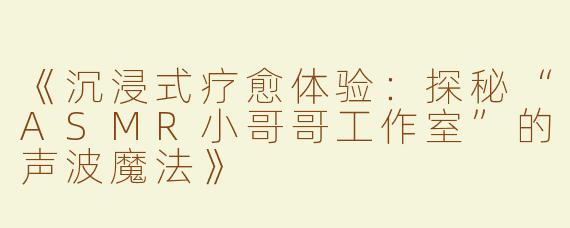 《沉浸式疗愈体验：探秘“ASMR小哥哥工作室”的声波魔法》