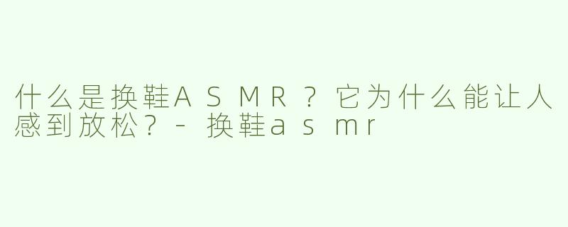 什么是换鞋ASMR？它为什么能让人感到放松？-换鞋asmr
