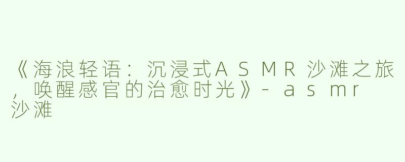 《海浪轻语：沉浸式ASMR沙滩之旅，唤醒感官的治愈时光》-asmr 沙滩