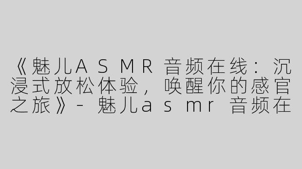 《魅儿ASMR音频在线：沉浸式放松体验，唤醒你的感官之旅》