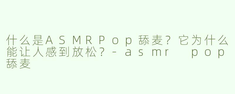 什么是ASMRPop舔麦？它为什么能让人感到放松？-asmr pop舔麦