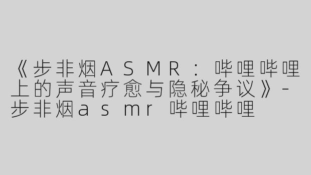 《步非烟ASMR：哔哩哔哩上的声音疗愈与隐秘争议》-步非烟asmr哔哩哔哩