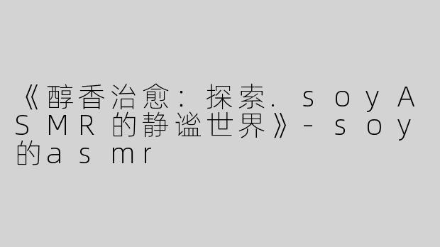 《醇香治愈：探索.soyASMR的静谧世界》-soy的asmr