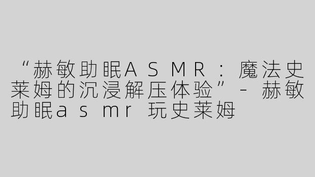 “赫敏助眠ASMR：魔法史莱姆的沉浸解压体验”-赫敏助眠asmr玩史莱姆