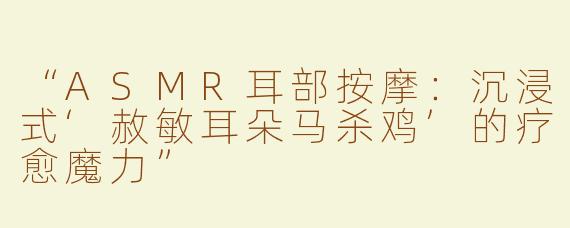 “ASMR耳部按摩：沉浸式‘赦敏耳朵马杀鸡’的疗愈魔力”