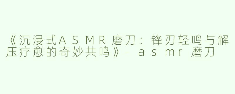 《沉浸式ASMR磨刀：锋刃轻鸣与解压疗愈的奇妙共鸣》-asmr磨刀