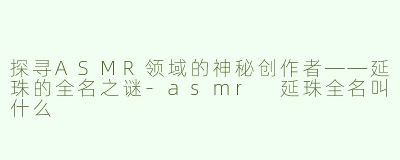 探寻ASMR领域的神秘创作者——延珠的全名之谜-asmr 延珠全名叫什么