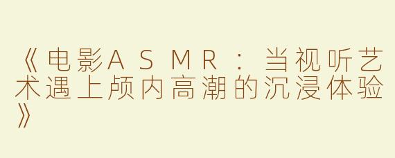 《电影ASMR：当视听艺术遇上颅内高潮的沉浸体验》