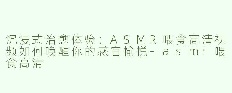 沉浸式治愈体验：ASMR喂食高清视频如何唤醒你的感官愉悦-asmr喂食高清